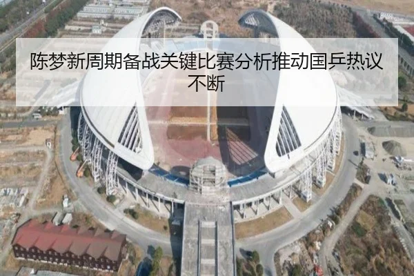 陈梦新周期备战关键比赛分析推动国乒热议不断