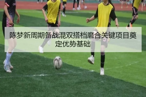 陈梦新周期备战混双搭档磨合关键项目奠定优势基础